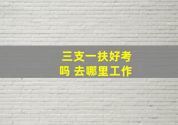 三支一扶好考吗 去哪里工作